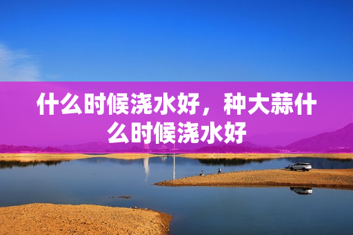 什么时候浇水好，种大蒜什么时候浇水好