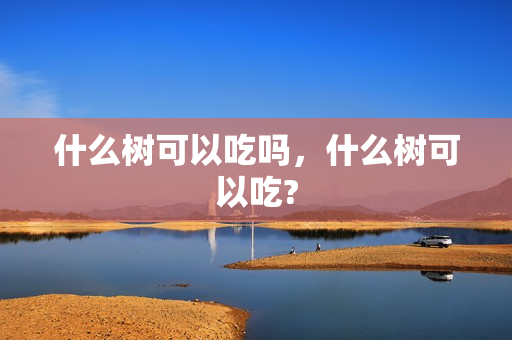 什么树可以吃吗，什么树可以吃?