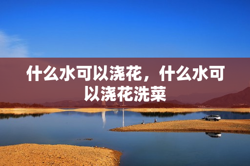 什么水可以浇花，什么水可以浇花洗菜